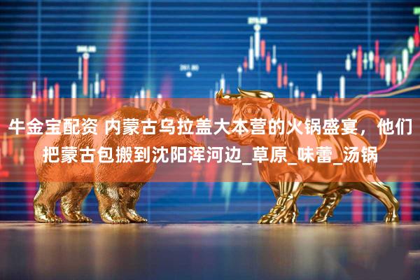 牛金宝配资 内蒙古乌拉盖大本营的火锅盛宴，他们把蒙古包搬到沈阳浑河边_草原_味蕾_汤锅