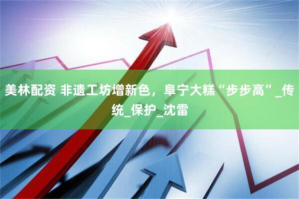 美林配资 非遗工坊增新色，阜宁大糕“步步高”_传统_保护_沈雷
