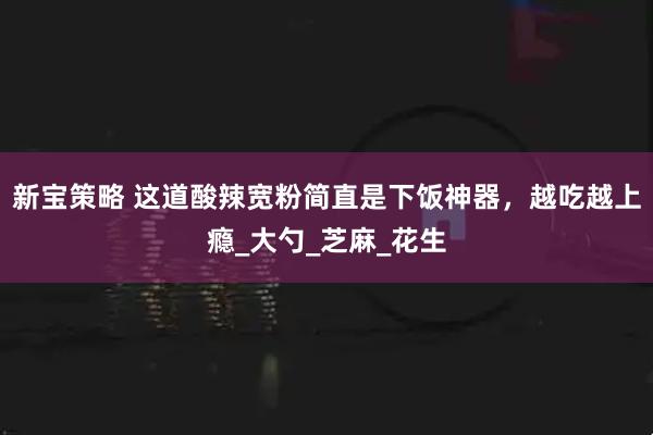 新宝策略 这道酸辣宽粉简直是下饭神器，越吃越上瘾_大勺_芝麻_花生