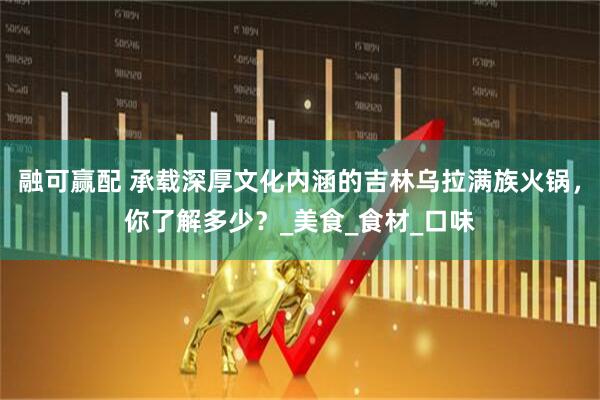 融可赢配 承载深厚文化内涵的吉林乌拉满族火锅，你了解多少？_美食_食材_口味