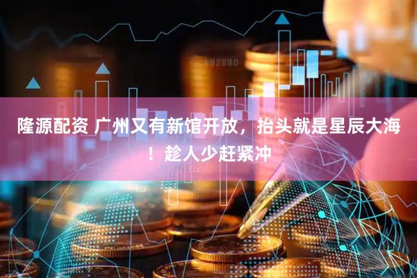 隆源配资 广州又有新馆开放，抬头就是星辰大海！趁人少赶紧冲
