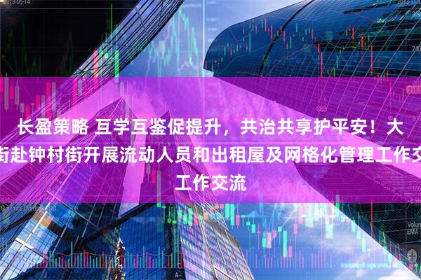 长盈策略 互学互鉴促提升，共治共享护平安！大石街赴钟村街开展流动人员和出租屋及网格化管理工作交流