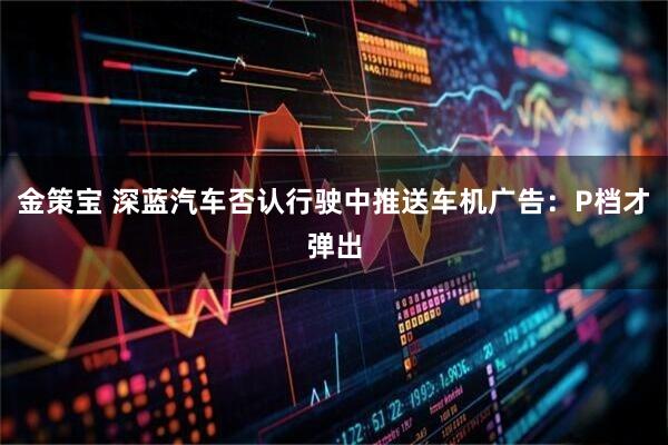 金策宝 深蓝汽车否认行驶中推送车机广告：P档才弹出