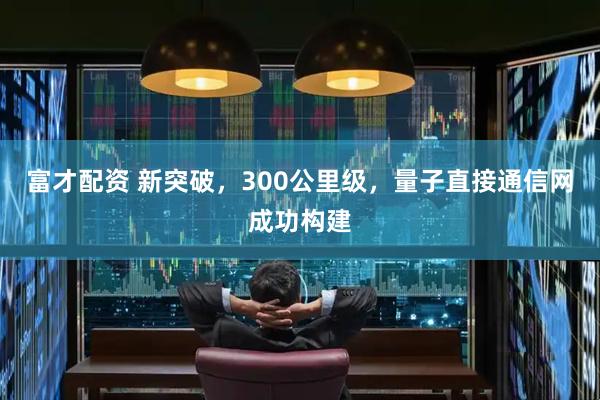 富才配资 新突破，300公里级，量子直接通信网成功构建