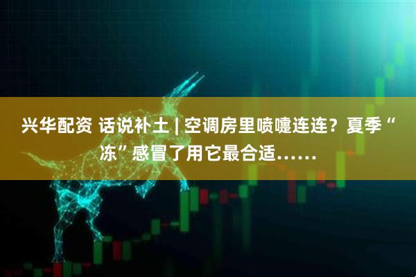 兴华配资 话说补土 | 空调房里喷嚏连连？夏季“冻”感冒了用它最合适……