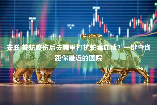 安联 被蛇咬伤后去哪里打抗蛇毒血清？一键查询距你最近的医院