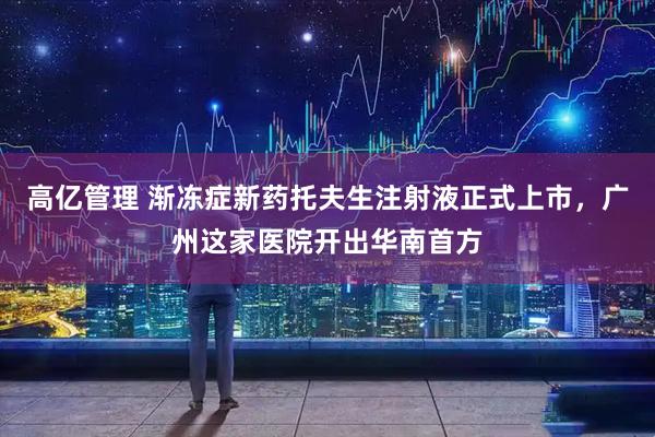 高亿管理 渐冻症新药托夫生注射液正式上市，广州这家医院开出华南首方