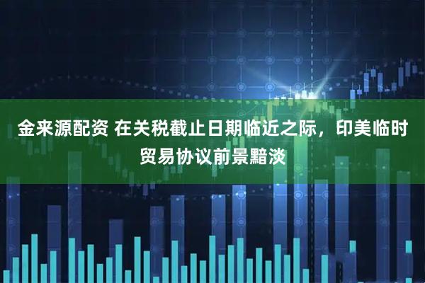 金来源配资 在关税截止日期临近之际，印美临时贸易协议前景黯淡
