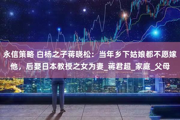 永信策略 白杨之子蒋晓松：当年乡下姑娘都不愿嫁他，后娶日本教授之女为妻_蒋君超_家庭_父母