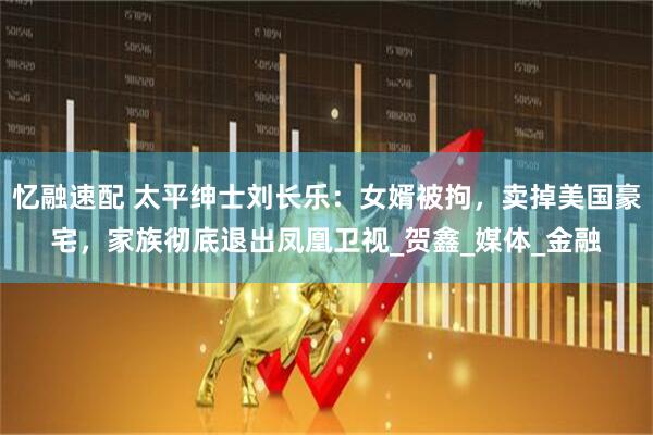 忆融速配 太平绅士刘长乐：女婿被拘，卖掉美国豪宅，家族彻底退出凤凰卫视_贺鑫_媒体_金融