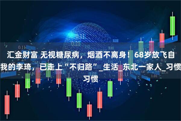 汇金财富 无视糖尿病，烟酒不离身！68岁放飞自我的李琦，已走上“不归路”_生活_东北一家人_习惯