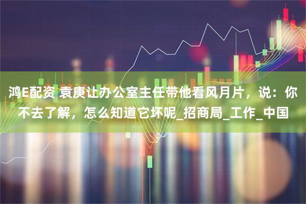 鸿E配资 袁庚让办公室主任带他看风月片，说：你不去了解，怎么知道它坏呢_招商局_工作_中国