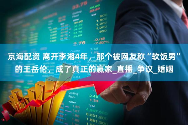 京海配资 离开李湘4年，那个被网友称“软饭男”的王岳伦，成了真正的赢家_直播_争议_婚姻