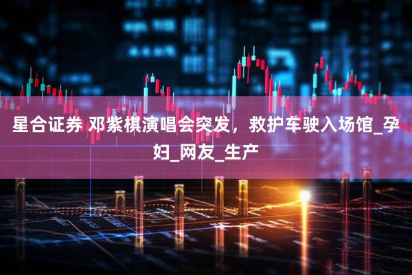 星合证券 邓紫棋演唱会突发，救护车驶入场馆_孕妇_网友_生产