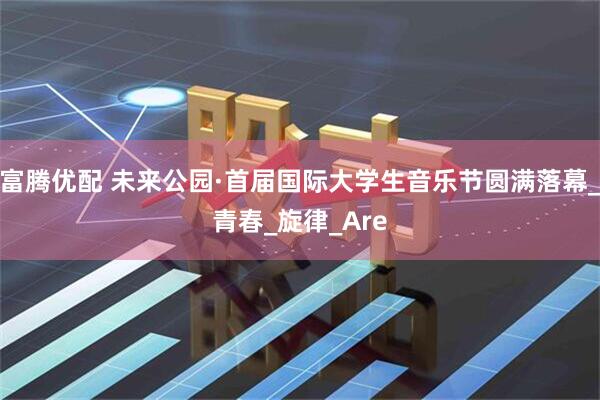 富腾优配 未来公园·首届国际大学生音乐节圆满落幕_青春_旋律_Are