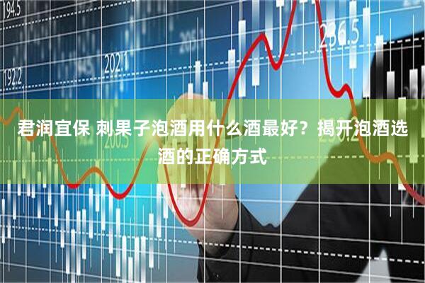 君润宜保 刺果子泡酒用什么酒最好？揭开泡酒选酒的正确方式