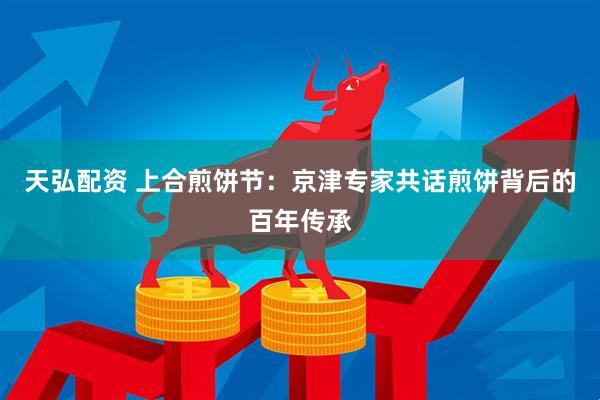 天弘配资 上合煎饼节：京津专家共话煎饼背后的百年传承