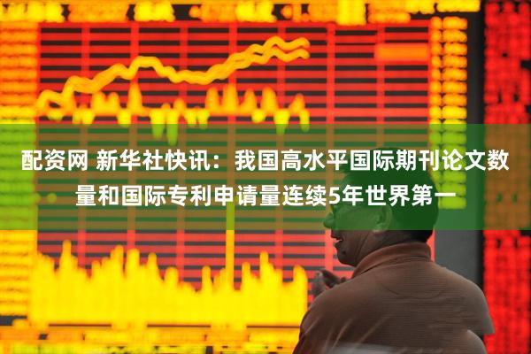 配资网 新华社快讯：我国高水平国际期刊论文数量和国际专利申请量连续5年世界第一