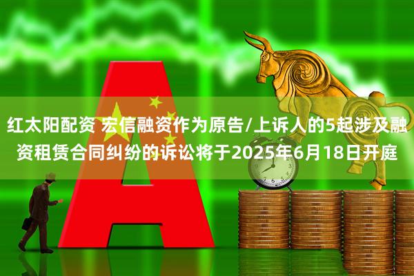 红太阳配资 宏信融资作为原告/上诉人的5起涉及融资租赁合同纠纷的诉讼将于2025年6月18日开庭
