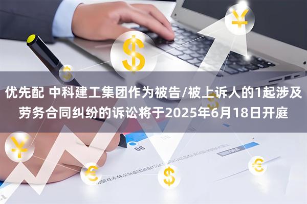 优先配 中科建工集团作为被告/被上诉人的1起涉及劳务合同纠纷的诉讼将于2025年6月18日开庭