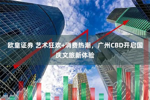 欧皇证券 艺术狂欢+消费热潮，广州CBD开启国庆文旅新体验