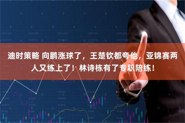 迪时策略 向鹏涨球了,王楚钦都夸他,亚锦赛两人又练上了!林诗栋有了专职陪练!
