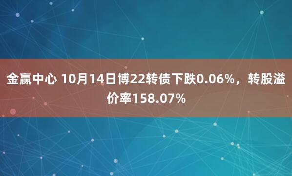 金赢中心 10月14日博22转债下跌0.06%,转股溢价率158.07%