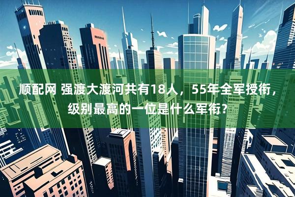 顺配网 强渡大渡河共有18人,55年全军授衔,级别最高的一位是什么军衔?