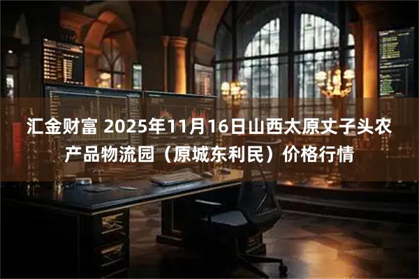 汇金财富 2025年11月16日山西太原丈子头农产品物流园(原城东利民)价格行情