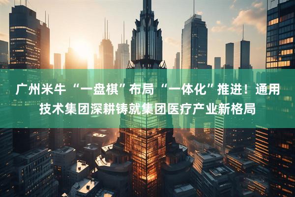 广州米牛 “一盘棋”布局 “一体化”推进!通用技术集团深耕铸就集团医疗产业新格局