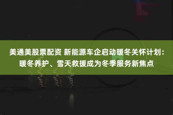 美通美股票配资 新能源车企启动暖冬关怀计划:暖冬养护、雪天救援成为冬季服务新焦点