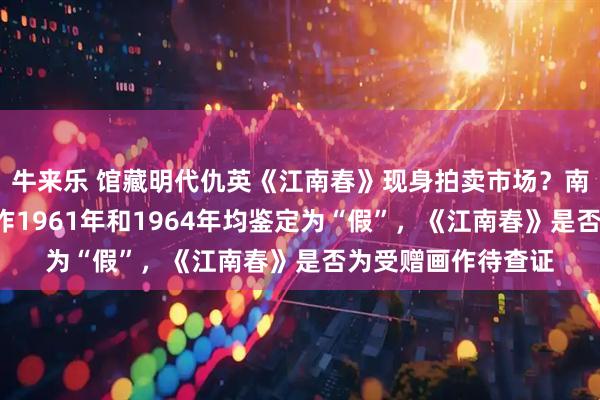 牛来乐 馆藏明代仇英《江南春》现身拍卖市场?南京博物院:5幅画作1961年和1964年均鉴定为“假”,《江南春》是否为受赠画作待查证